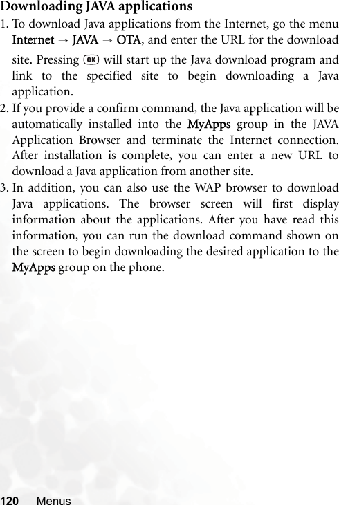 120 MenusDownloading JAVA applications1. To download Java applications from the Internet, go the menuInternet → JAVA → OTA, and enter the URL for the downloadsite. Pressing   will start up the Java download program andlink to the specified site to begin downloading a Javaapplication.2. If you provide a confirm command, the Java application will beautomatically installed into the MyApps  group in the JAVAApplication Browser and terminate the Internet connection.After installation is complete, you can enter a new URL todownload a Java application from another site.3. In addition, you can also use the WAP browser to downloadJava applications. The browser screen will first displayinformation about the applications. After you have read thisinformation, you can run the download command shown onthe screen to begin downloading the desired application to theMyApps group on the phone.