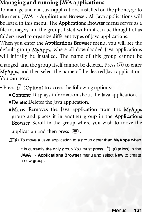 Menus 121Managing and running JAVA applicationsTo manage and run Java applications installed on the phone, go tothe menu JAVA → Applications Browser. All Java applications willbe listed in this menu. The Applications Browser menu serves as afile manager, and the groups listed within it can be thought of asfolders used to organize different types of Java applications.When you enter the Applications Browser menu, you will see thedefault group MyApps, where all downloaded Java applicationswill initially be installed. The name of this group cannot bechanged, and the group itself cannot be deleted. Press   to enterMyApps, and then select the name of the desired Java application.You can now:•Press (Option) to access the following options:Content: Displays information about the Java application.Delete: Deletes the Java application.Move: Removes the Java application from the MyAppsgroup and places it in another group in the ApplicationsBrowser. Scroll to the group where you wish to move theapplication and then press    .8To move a Java application to a group other than MyApps whenit is currently the only group.You must press   (Option) in theJAVA → Applications Browser menu and select New to createa new group.