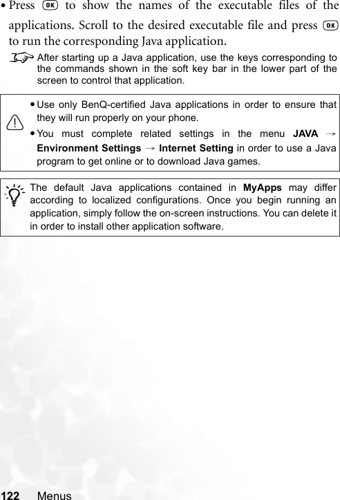 122 Menus•Press   to show the names of the executable files of theapplications. Scroll to the desired executable file and press to run the corresponding Java application.8After starting up a Java application, use the keys corresponding tothe commands shown in the soft key bar in the lower part of thescreen to control that application.•Use only BenQ-certified Java applications in order to ensure thatthey will run properly on your phone.•You must complete related settings in the menu JAVA →Environment Settings → Internet Setting in order to use a Javaprogram to get online or to download Java games./The default Java applications contained in MyApps may differaccording to localized configurations. Once you begin running anapplication, simply follow the on-screen instructions. You can delete itin order to install other application software.