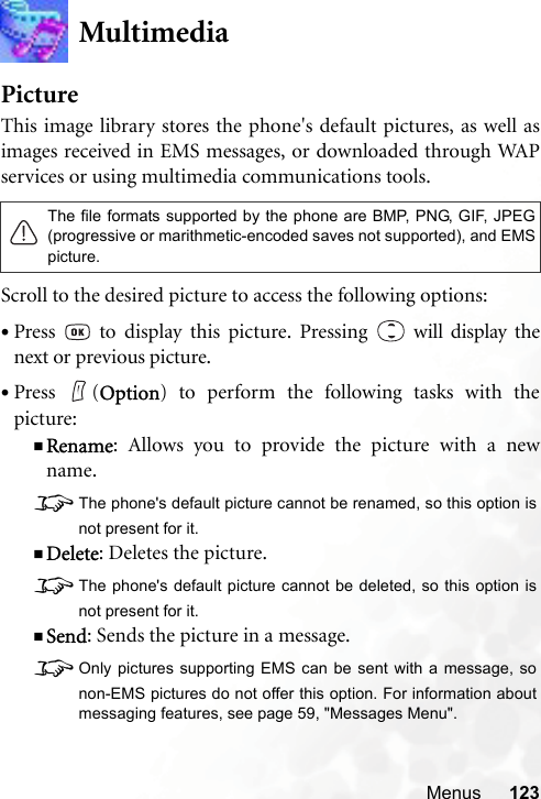 Menus 123MultimediaPictureThis image library stores the phone&apos;s default pictures, as well asimages received in EMS messages, or downloaded through WAPservices or using multimedia communications tools.Scroll to the desired picture to access the following options:•Press   to display this picture. Pressing   will display thenext or previous picture.•Press (Option) to perform the following tasks with thepicture:Rename: Allows you to provide the picture with a newname.8The phone&apos;s default picture cannot be renamed, so this option isnot present for it.Delete: Deletes the picture.8The phone&apos;s default picture cannot be deleted, so this option isnot present for it.Send: Sends the picture in a message.8Only pictures supporting EMS can be sent with a message, sonon-EMS pictures do not offer this option. For information aboutmessaging features, see page 59, &quot;Messages Menu&quot;.The file formats supported by the phone are BMP, PNG, GIF, JPEG(progressive or marithmetic-encoded saves not supported), and EMSpicture.