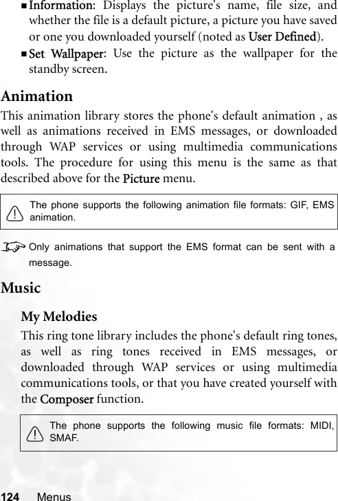 124 MenusInformation: Displays the picture&apos;s name, file size, andwhether the file is a default picture, a picture you have savedor one you downloaded yourself (noted as User Defined).Set Wallpaper: Use the picture as the wallpaper for thestandby screen.AnimationThis animation library stores the phone&apos;s default animation , aswell as animations received in EMS messages, or downloadedthrough WAP services or using multimedia communicationstools. The procedure for using this menu is the same as thatdescribed above for the Picture menu.8Only animations that support the EMS format can be sent with amessage.MusicMy MelodiesThis ring tone library includes the phone&apos;s default ring tones,as well as ring tones received in EMS messages, ordownloaded through WAP services or using multimediacommunications tools, or that you have created yourself withthe Composer function.The phone supports the following animation file formats: GIF, EMSanimation.The phone supports the following music file formats: MIDI,SMAF.