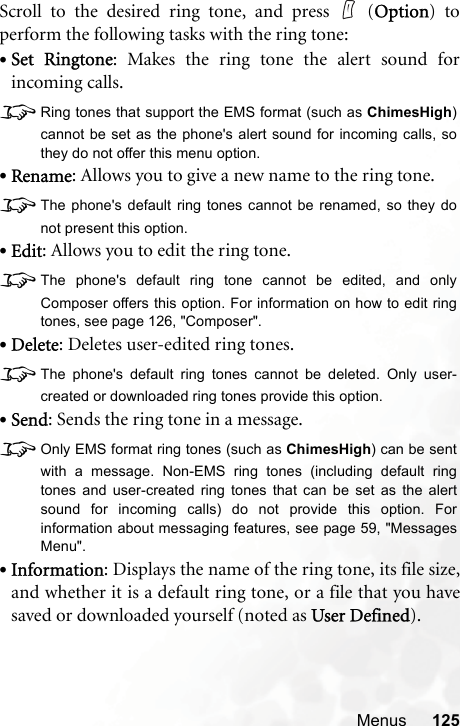 Menus 125Scroll to the desired ring tone, and press   (Option) toperform the following tasks with the ring tone:•Set Ringtone: Makes the ring tone the alert sound forincoming calls.8Ring tones that support the EMS format (such as ChimesHigh)cannot be set as the phone&apos;s alert sound for incoming calls, sothey do not offer this menu option.•Rename: Allows you to give a new name to the ring tone.8The phone&apos;s default ring tones cannot be renamed, so they donot present this option.•Edit: Allows you to edit the ring tone.8The phone&apos;s default ring tone cannot be edited, and onlyComposer offers this option. For information on how to edit ringtones, see page 126, &quot;Composer&quot;.•Delete: Deletes user-edited ring tones.8The phone&apos;s default ring tones cannot be deleted. Only user-created or downloaded ring tones provide this option.•Send: Sends the ring tone in a message.8Only EMS format ring tones (such as ChimesHigh) can be sentwith a message. Non-EMS ring tones (including default ringtones and user-created ring tones that can be set as the alertsound for incoming calls) do not provide this option. Forinformation about messaging features, see page 59, &quot;MessagesMenu&quot;.•Information: Displays the name of the ring tone, its file size,and whether it is a default ring tone, or a file that you havesaved or downloaded yourself (noted as User Defined).