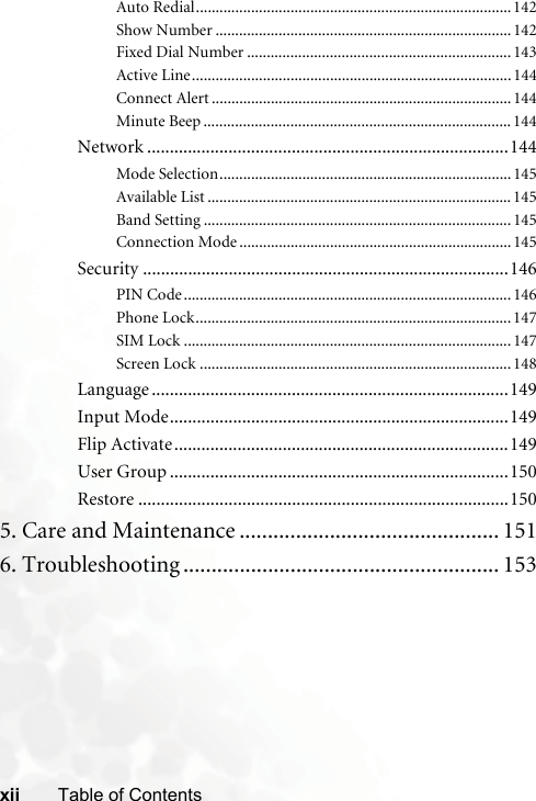 xii Table of ContentsAuto Redial................................................................................142Show Number ...........................................................................142Fixed Dial Number ...................................................................143Active Line.................................................................................144Connect Alert ............................................................................144Minute Beep ..............................................................................144Network ................................................................................144Mode Selection..........................................................................145Available List .............................................................................145Band Setting ..............................................................................145Connection Mode .....................................................................145Security .................................................................................146PIN Code...................................................................................146Phone Lock................................................................................147SIM Lock ...................................................................................147Screen Lock ...............................................................................148Language ...............................................................................149Input Mode...........................................................................149Flip Activate..........................................................................149User Group ...........................................................................150Restore ..................................................................................1505. Care and Maintenance .............................................. 1516. Troubleshooting ........................................................ 153