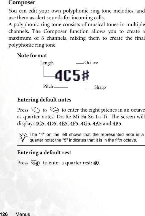 126 MenusComposerYou can edit your own polyphonic ring tone melodies, anduse them as alert sounds for incoming calls.A polyphonic ring tone consists of musical tones in multiplechannels. The Composer function allows you to create amaximum of 8 channels, mixing them to create the finalpolyphonic ring tone.Note formatEntering default notesPress   to   to enter the eight pitches in an octaveas quarter notes: Do Re Mi Fa So La Ti. The screen willdisplay: 4C5, 4D5, 4E5, 4F5, 4G5, 4A5 and 4B5.Entering a default restPress    to enter a quarter rest: 40./The &quot;4&quot; on the left shows that the represented note is aquarter note; the &quot;5&quot; indicates that it is in the fifth octave.Length Octave SharpPitch