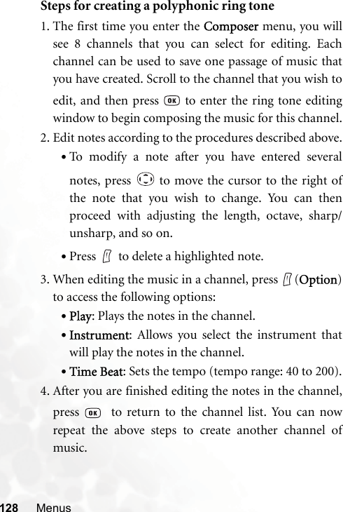 128 MenusSteps for creating a polyphonic ring tone1. The first time you enter the Composer menu, you willsee 8 channels that you can select for editing. Eachchannel can be used to save one passage of music thatyou have created. Scroll to the channel that you wish toedit, and then press   to enter the ring tone editingwindow to begin composing the music for this channel.2. Edit notes according to the procedures described above.•To modify a note after you have entered severalnotes, press   to move the cursor to the right ofthe note that you wish to change. You can thenproceed with adjusting the length, octave, sharp/unsharp, and so on.•Press to delete a highlighted note.3. When editing the music in a channel, press  (Option)to access the following options:•Play: Plays the notes in the channel.•Instrument: Allows you select the instrument thatwill play the notes in the channel.•Time Beat: Sets the tempo (tempo range: 40 to 200).4. After you are finished editing the notes in the channel,press    to return to the channel list. You can nowrepeat the above steps to create another channel ofmusic.