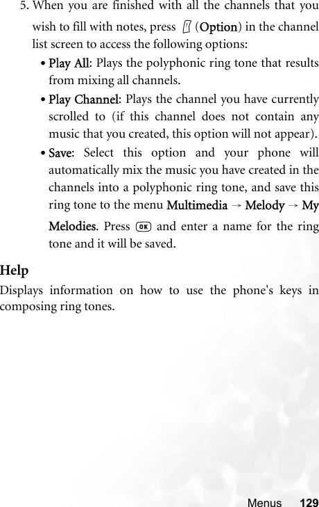 Menus 1295. When you are finished with all the channels that youwish to fill with notes, press  (Option) in the channellist screen to access the following options:•Play All: Plays the polyphonic ring tone that resultsfrom mixing all channels.•Play Channel: Plays the channel you have currentlyscrolled to (if this channel does not contain anymusic that you created, this option will not appear).•Save: Select this option and your phone willautomatically mix the music you have created in thechannels into a polyphonic ring tone, and save thisring tone to the menu Multimedia → Melody  → MyMelodies. Press   and enter a name for the ringtone and it will be saved.HelpDisplays information on how to use the phone&apos;s keys incomposing ring tones.