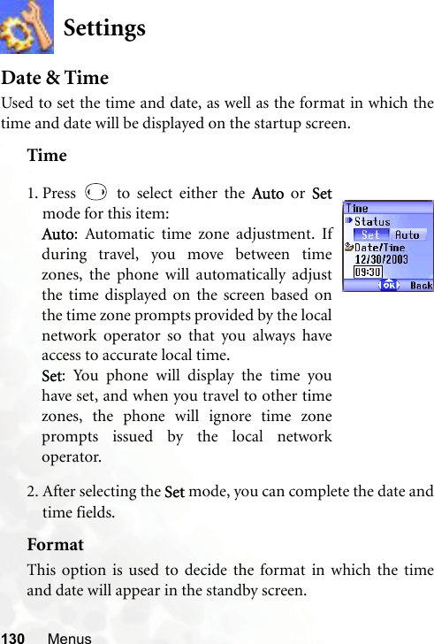 130 MenusSettingsDate &amp; TimeUsed to set the time and date, as well as the format in which thetime and date will be displayed on the startup screen.Time2. After selecting the Set mode, you can complete the date andtime fields.FormatThis option is used to decide the format in which the timeand date will appear in the standby screen.1. Press   to select either the Auto or Setmode for this item:Auto: Automatic time zone adjustment. Ifduring travel, you move between timezones, the phone will automatically adjustthe time displayed on the screen based onthe time zone prompts provided by the localnetwork operator so that you always haveaccess to accurate local time.Set: You phone will display the time youhave set, and when you travel to other timezones, the phone will ignore time zoneprompts issued by the local networkoperator.