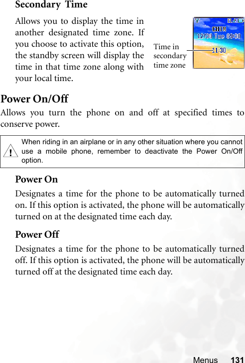 Menus 131Secondary  TimePower On/OffAllows you turn the phone on and off at specified times toconserve power.Power OnDesignates a time for the phone to be automatically turnedon. If this option is activated, the phone will be automaticallyturned on at the designated time each day.Power OffDesignates a time for the phone to be automatically turnedoff. If this option is activated, the phone will be automaticallyturned off at the designated time each day.,When riding in an airplane or in any other situation where you cannotuse a mobile phone, remember to deactivate the Power On/Offoption.Allows you to display the time inanother designated time zone. Ifyou choose to activate this option,the standby screen will display thetime in that time zone along withyour local time.Time in secondary time zone