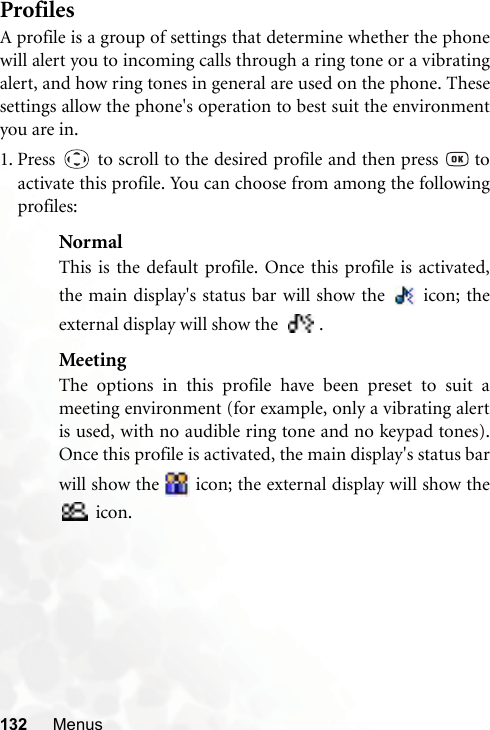 132 MenusProfilesA profile is a group of settings that determine whether the phonewill alert you to incoming calls through a ring tone or a vibratingalert, and how ring tones in general are used on the phone. Thesesettings allow the phone&apos;s operation to best suit the environmentyou are in.1. Press   to scroll to the desired profile and then press   toactivate this profile. You can choose from among the followingprofiles:NormalThis is the default profile. Once this profile is activated,the main display&apos;s status bar will show the   icon; theexternal display will show the   .MeetingThe options in this profile have been preset to suit ameeting environment (for example, only a vibrating alertis used, with no audible ring tone and no keypad tones).Once this profile is activated, the main display&apos;s status barwill show the   icon; the external display will show the icon.