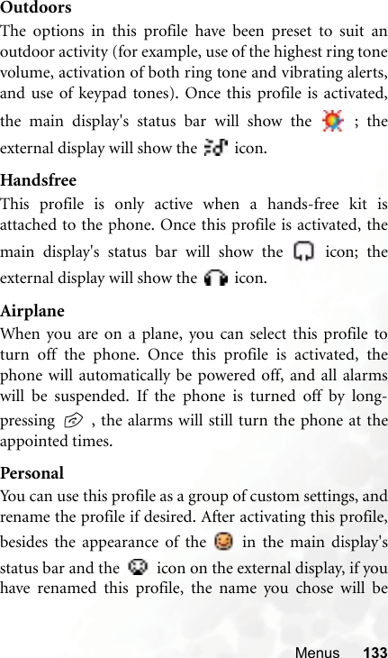 Menus 133OutdoorsThe options in this profile have been preset to suit anoutdoor activity (for example, use of the highest ring tonevolume, activation of both ring tone and vibrating alerts,and use of keypad tones). Once this profile is activated,the main display&apos;s status bar will show the   ; theexternal display will show the   icon.HandsfreeThis profile is only active when a hands-free kit isattached to the phone. Once this profile is activated, themain display&apos;s status bar will show the   icon; theexternal display will show the   icon.AirplaneWhen you are on a plane, you can select this profile toturn off the phone. Once this profile is activated, thephone will automatically be powered off, and all alarmswill be suspended. If the phone is turned off by long-pressing   , the alarms will still turn the phone at theappointed times.PersonalYou can use this profile as a group of custom settings, andrename the profile if desired. After activating this profile,besides the appearance of the   in the main display&apos;sstatus bar and the   icon on the external display, if youhave renamed this profile, the name you chose will be