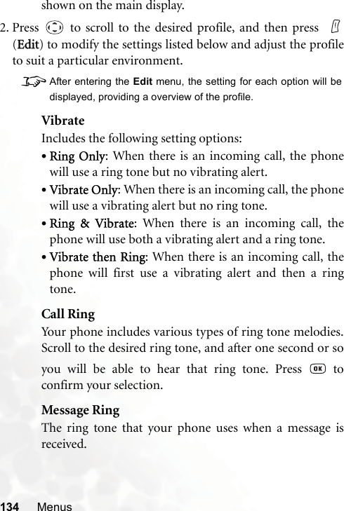 134 Menusshown on the main display.2. Press   to scroll to the desired profile, and then press  (Edit) to modify the settings listed below and adjust the profileto suit a particular environment.8After entering the Edit menu, the setting for each option will bedisplayed, providing a overview of the profile.VibrateIncludes the following setting options:•Ring Only: When there is an incoming call, the phonewill use a ring tone but no vibrating alert.•Vibrate Only: When there is an incoming call, the phonewill use a vibrating alert but no ring tone.•Ring &amp; Vibrate: When there is an incoming call, thephone will use both a vibrating alert and a ring tone.•Vibrate then Ring: When there is an incoming call, thephone will first use a vibrating alert and then a ringtone.Call RingYour phone includes various types of ring tone melodies.Scroll to the desired ring tone, and after one second or soyou will be able to hear that ring tone. Press   toconfirm your selection.Message RingThe ring tone that your phone uses when a message isreceived.