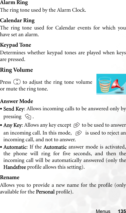 Menus 135Alarm RingThe ring tone used by the Alarm Clock.Calendar RingThe ring tone used for Calendar events for which youhave set an alarm.Keypad ToneDetermines whether keypad tones are played when keysare pressed.Ring VolumeAnswer Mode•Send Key: Allows incoming calls to be answered only bypressing   .•Any Key: Allows any key except   to be used to answeran incoming call. In this mode,     is used to reject anincoming call, and not to answer.•Automatic: If the Automatic answer mode is activated,the phone will ring for five seconds, and then theincoming call will be automatically answered (only theHandsfree profile allows this setting).RenameAllows you to provide a new name for the profile (onlyavailable for the Personal profile).Press   to adjust the ring tone volumeor mute the ring tone.