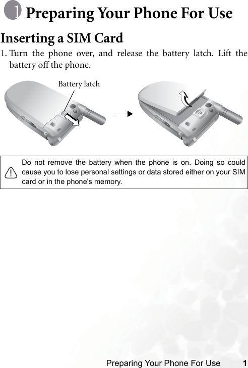 Preparing Your Phone For Use 1Preparing Your Phone For UseInserting a SIM Card1. Turn the phone over, and release the battery latch. Lift thebattery off the phone.Do not remove the battery when the phone is on. Doing so couldcause you to lose personal settings or data stored either on your SIMcard or in the phone&apos;s memory.Battery latch