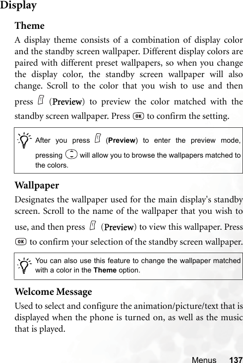 Menus 137DisplayThemeA display theme consists of a combination of display colorand the standby screen wallpaper. Different display colors arepaired with different preset wallpapers, so when you changethe display color, the standby screen wallpaper will alsochange. Scroll to the color that you wish to use and thenpress (Preview) to preview the color matched with thestandby screen wallpaper. Press   to confirm the setting.WallpaperDesignates the wallpaper used for the main display&apos;s standbyscreen. Scroll to the name of the wallpaper that you wish touse, and then press (Preview) to view this wallpaper. Press to confirm your selection of the standby screen wallpaper.Welcome MessageUsed to select and configure the animation/picture/text that isdisplayed when the phone is turned on, as well as the musicthat is played./After you press (Preview) to enter the preview mode,pressing   will allow you to browse the wallpapers matched tothe colors. /You can also use this feature to change the wallpaper matchedwith a color in the Theme option.