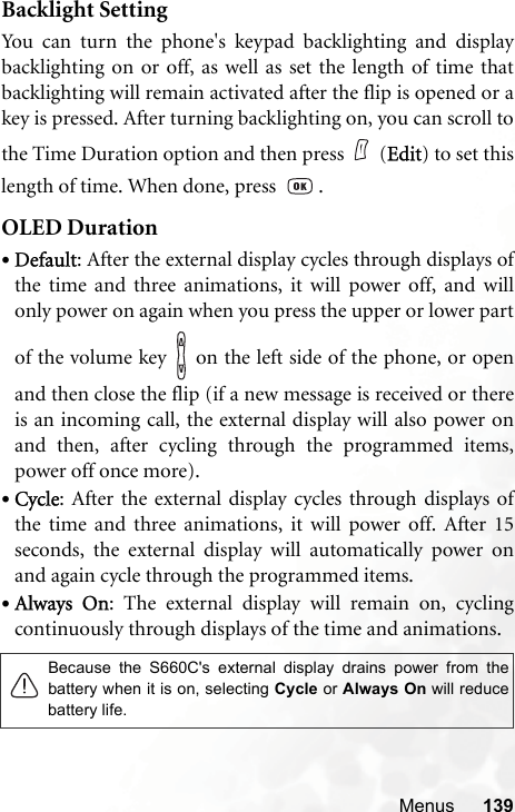 Menus 139Backlight SettingYou can turn the phone&apos;s keypad backlighting and displaybacklighting on or off, as well as set the length of time thatbacklighting will remain activated after the flip is opened or akey is pressed. After turning backlighting on, you can scroll tothe Time Duration option and then press (Edit) to set thislength of time. When done, press    .OLED Duration•Default: After the external display cycles through displays ofthe time and three animations, it will power off, and willonly power on again when you press the upper or lower partof the volume key   on the left side of the phone, or openand then close the flip (if a new message is received or thereis an incoming call, the external display will also power onand then, after cycling through the programmed items,power off once more).•Cycle: After the external display cycles through displays ofthe time and three animations, it will power off. After 15seconds, the external display will automatically power onand again cycle through the programmed items.•Always On: The external display will remain on, cyclingcontinuously through displays of the time and animations.Because the S660C&apos;s external display drains power from thebattery when it is on, selecting Cycle or Always On will reducebattery life.