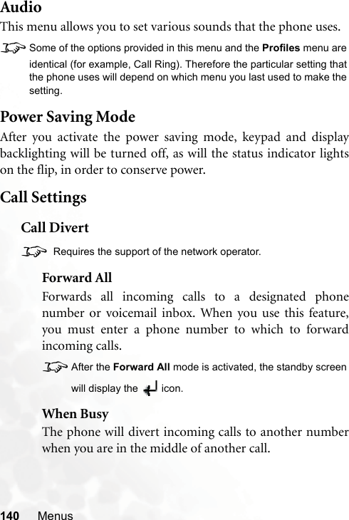 140 MenusAudioThis menu allows you to set various sounds that the phone uses.8Some of the options provided in this menu and the Profiles menu areidentical (for example, Call Ring). Therefore the particular setting thatthe phone uses will depend on which menu you last used to make thesetting.Power Saving ModeAfter you activate the power saving mode, keypad and displaybacklighting will be turned off, as will the status indicator lightson the flip, in order to conserve power.Call SettingsCall Divert8 Requires the support of the network operator.Forward AllForwards all incoming calls to a designated phonenumber or voicemail inbox. When you use this feature,you must enter a phone number to which to forwardincoming calls.8After the Forward All mode is activated, the standby screenwill display the  icon.When BusyThe phone will divert incoming calls to another numberwhen you are in the middle of another call.