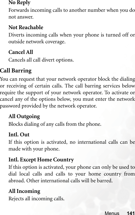 Menus 141No ReplyForwards incoming calls to another number when you donot answer.Not ReachableDiverts incoming calls when your phone is turned off oroutside network coverage.Cancel AllCancels all call divert options.Call BarringYou can request that your network operator block the dialingor receiving of certain calls. The call barring services belowrequire the support of your network operator. To activate orcancel any of the options below, you must enter the networkpassword provided by the network operator.All OutgoingBlocks dialing of any calls from the phone.Intl. OutIf this option is activated, no international calls can bemade with your phone.Intl. Except Home CountryIf this option is activated, your phone can only be used todial local calls and calls to your home country fromabroad. Other international calls will be barred.All IncomingRejects all incoming calls.