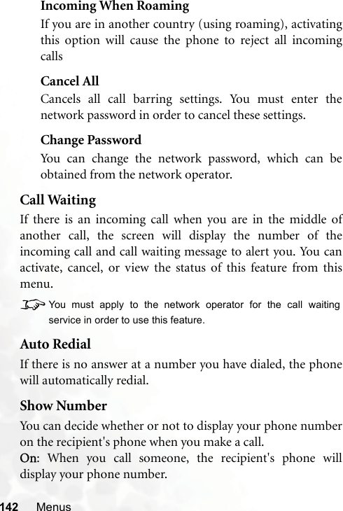 142 MenusIncoming When RoamingIf you are in another country (using roaming), activatingthis option will cause the phone to reject all incomingcallsCancel AllCancels all call barring settings. You must enter thenetwork password in order to cancel these settings.Change PasswordYou can change the network password, which can beobtained from the network operator.Call WaitingIf there is an incoming call when you are in the middle ofanother call, the screen will display the number of theincoming call and call waiting message to alert you. You canactivate, cancel, or view the status of this feature from thismenu.8You must apply to the network operator for the call waitingservice in order to use this feature.Auto RedialIf there is no answer at a number you have dialed, the phonewill automatically redial.Show NumberYou can decide whether or not to display your phone numberon the recipient&apos;s phone when you make a call.On: When you call someone, the recipient&apos;s phone willdisplay your phone number.