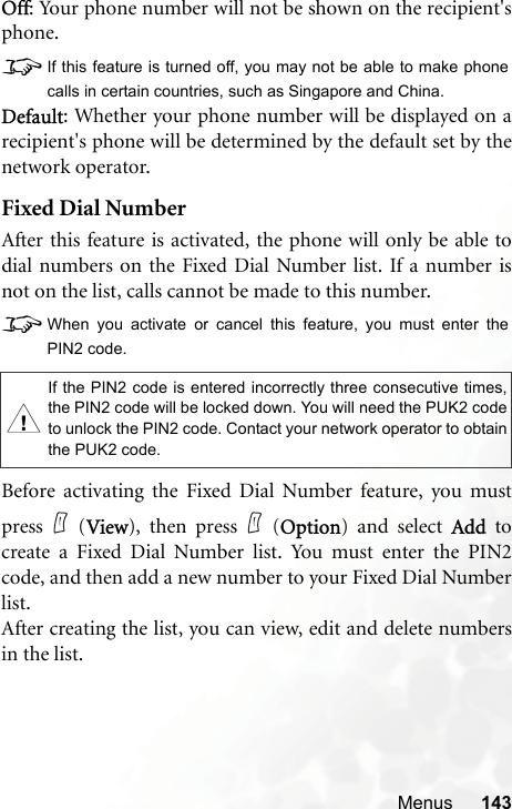 Menus 143Off: Your phone number will not be shown on the recipient&apos;sphone.8If this feature is turned off, you may not be able to make phonecalls in certain countries, such as Singapore and China.Default: Whether your phone number will be displayed on arecipient&apos;s phone will be determined by the default set by thenetwork operator.Fixed Dial NumberAfter this feature is activated, the phone will only be able todial numbers on the Fixed Dial Number list. If a number isnot on the list, calls cannot be made to this number.8When you activate or cancel this feature, you must enter thePIN2 code.Before activating the Fixed Dial Number feature, you mustpress (View), then press (Option) and select Add tocreate a Fixed Dial Number list. You must enter the PIN2code, and then add a new number to your Fixed Dial Numberlist.After creating the list, you can view, edit and delete numbersin the list.,If the PIN2 code is entered incorrectly three consecutive times,the PIN2 code will be locked down. You will need the PUK2 codeto unlock the PIN2 code. Contact your network operator to obtainthe PUK2 code.