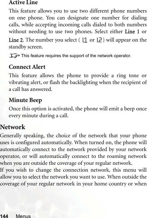 144 MenusActive LineThis feature allows you to use two different phone numberson one phone. You can designate one number for dialingcalls, while accepting incoming calls dialed to both numberswithout needing to use two phones. Select either Line 1 orLine 2. The number you select (   or  ) will appear on thestandby screen.8This feature requires the support of the network operator.Connect AlertThis feature allows the phone to provide a ring tone orvibrating alert, or flash the backlighting when the recipient ofa call has answered.Minute BeepOnce this option is activated, the phone will emit a beep onceevery minute during a call.NetworkGenerally speaking, the choice of the network that your phoneuses is configured automatically. When turned on, the phone willautomatically connect to the network provided by your networkoperator, or will automatically connect to the roaming networkwhen you are outside the coverage of your regular network.If you wish to change the connection network, this menu willallow you to select the network you want to use. When outside thecoverage of your regular network in your home country or when