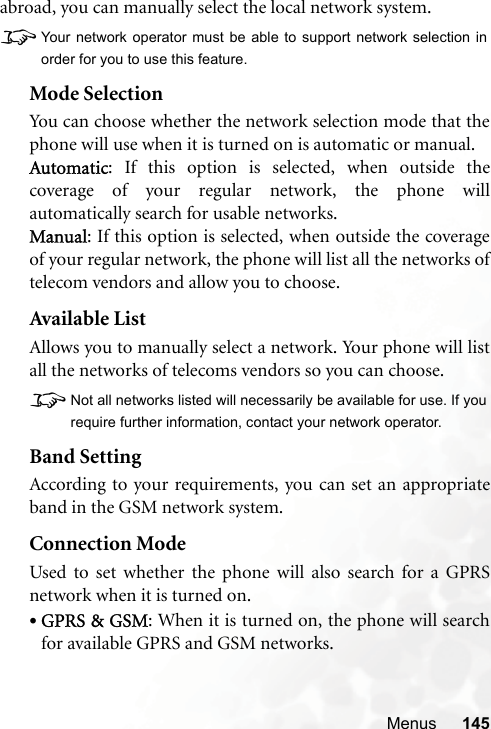 Menus 145abroad, you can manually select the local network system.8Your network operator must be able to support network selection inorder for you to use this feature.Mode SelectionYou can choose whether the network selection mode that thephone will use when it is turned on is automatic or manual.Automatic: If this option is selected, when outside thecoverage of your regular network, the phone willautomatically search for usable networks.Manual: If this option is selected, when outside the coverageof your regular network, the phone will list all the networks oftelecom vendors and allow you to choose.Available ListAllows you to manually select a network. Your phone will listall the networks of telecoms vendors so you can choose.8Not all networks listed will necessarily be available for use. If yourequire further information, contact your network operator.Band SettingAccording to your requirements, you can set an appropriateband in the GSM network system.Connection ModeUsed to set whether the phone will also search for a GPRSnetwork when it is turned on.•GPRS &amp; GSM: When it is turned on, the phone will searchfor available GPRS and GSM networks.