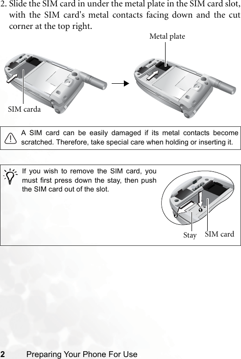 2Preparing Your Phone For Use2. Slide the SIM card in under the metal plate in the SIM card slot,with the SIM card&apos;s metal contacts facing down and the cutcorner at the top right.A SIM card can be easily damaged if its metal contacts becomescratched. Therefore, take special care when holding or inserting it./SIM carda Metal plateIf you wish to remove the SIM card, youmust first press down the stay, then pushthe SIM card out of the slot.Stay  SIM card