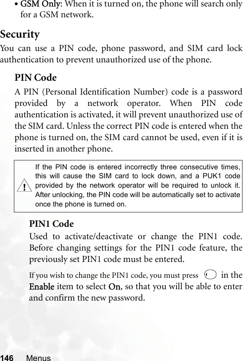 146 Menus•GSM Only: When it is turned on, the phone will search onlyfor a GSM network.SecurityYou can use a PIN code, phone password, and SIM card lockauthentication to prevent unauthorized use of the phone.PIN Code A PIN (Personal Identification Number) code is a passwordprovided by a network operator. When PIN codeauthentication is activated, it will prevent unauthorized use ofthe SIM card. Unless the correct PIN code is entered when thephone is turned on, the SIM card cannot be used, even if it isinserted in another phone.PIN1 CodeUsed to activate/deactivate or change the PIN1 code.Before changing settings for the PIN1 code feature, thepreviously set PIN1 code must be entered.If you wish to change the PIN1 code, you must press    in theEnable item to select On, so that you will be able to enterand confirm the new password.,If the PIN code is entered incorrectly three consecutive times,this will cause the SIM card to lock down, and a PUK1 codeprovided by the network operator will be required to unlock it.After unlocking, the PIN code will be automatically set to activateonce the phone is turned on.