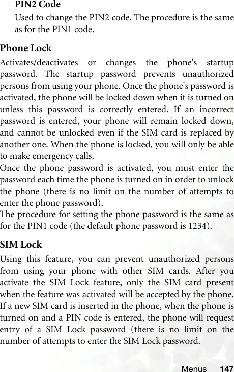 Menus 147PIN2 CodeUsed to change the PIN2 code. The procedure is the sameas for the PIN1 code.Phone LockActivates/deactivates or changes the phone&apos;s startuppassword. The startup password prevents unauthorizedpersons from using your phone. Once the phone&apos;s password isactivated, the phone will be locked down when it is turned onunless this password is correctly entered. If an incorrectpassword is entered, your phone will remain locked down,and cannot be unlocked even if the SIM card is replaced byanother one. When the phone is locked, you will only be ableto make emergency calls.Once the phone password is activated, you must enter thepassword each time the phone is turned on in order to unlockthe phone (there is no limit on the number of attempts toenter the phone password).The procedure for setting the phone password is the same asfor the PIN1 code (the default phone password is 1234).SIM LockUsing this feature, you can prevent unauthorized personsfrom using your phone with other SIM cards. After youactivate the SIM Lock feature, only the SIM card presentwhen the feature was activated will be accepted by the phone.If a new SIM card is inserted in the phone, when the phone isturned on and a PIN code is entered, the phone will requestentry of a SIM Lock password (there is no limit on thenumber of attempts to enter the SIM Lock password.