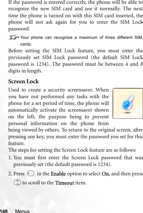 148 MenusIf the password is entered correctly, the phone will be able torecognize the new SIM card and use it normally. The nexttime the phone is turned on with this SIM card inserted, thephone will not ask again for you to enter the SIM Lockpassword.8Your phone can recognize a maximum of three different SIMcards.Before setting the SIM Lock feature, you must enter thepreviously set SIM Lock password (the default SIM Lockpassword is 1234). The password must be between 4 and 8digits in length.Screen LockUsed to create a security screensaver. Whenyou have not performed any tasks with thephone for a set period of time, the phone willautomatically activate the screensaver shownon the left, the purpose being to preventpersonal information on the phone frombeing viewed by others. To return to the original screen, afterpressing any key, you must enter the password you set for thisfeature.The steps for setting the Screen Lock feature are as follows:1. You must first enter the Screen Lock password that waspreviously set (the default password is 1234).2. Press   in the Enable option to select On, and then press to scroll to the Timeout item.