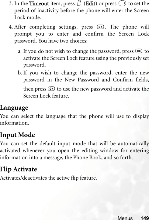 Menus 1493. In the Timeout item, press   (Edit) or press   to set theperiod of inactivity before the phone will enter the ScreenLock mode.4. After completing settings, press  . The phone willprompt you to enter and confirm the Screen Lockpassword. You have two choices:a. If you do not wish to change the password, press   toactivate the Screen Lock feature using the previously setpassword.b. If you wish to change the password, enter the newpassword in the New Password and Confirm fields,then press   to use the new password and activate theScreen Lock feature.LanguageYou can select the language that the phone will use to displayinformation.Input ModeYou can set the default input mode that will be automaticallyactivated whenever you open the editing window for enteringinformation into a message, the Phone Book, and so forth.Flip ActivateActivates/deactivates the active flip feature.