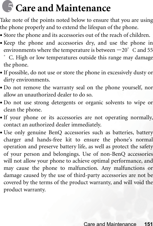 Care and Maintenance 151Care and MaintenanceTake note of the points noted below to ensure that you are usingthe phone properly and to extend the lifespan of the phone.•Store the phone and its accessories out of the reach of children.•Keep the phone and accessories dry, and use the phone inenvironments where the temperature is between –20°C and 55°C. High or low temperatures outside this range may damagethe phone.•If possible, do not use or store the phone in excessively dusty ordirty environments.•Do not remove the warranty seal on the phone yourself, norallow an unauthorized dealer to do so.•Do not use strong detergents or organic solvents to wipe orclean the phone.•If your phone or its accessories are not operating normally,contact an authorized dealer immediately.•Use only genuine BenQ accessories such as batteries, batterycharger and hands-free kit to ensure the phone&apos;s normaloperation and preserve battery life, as well as protect the safetyof your person and belongings. Use of non-BenQ accessorieswill not allow your phone to achieve optimal performance, andmay cause the phone to malfunction. Any malfunctions ordamage caused by the use of third-party accessories are not becovered by the terms of the product warranty, and will void theproduct warranty.