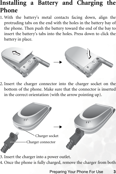 Preparing Your Phone For Use 3Installing a Battery and Charging thePhone1. With the battery&apos;s metal contacts facing down, align theprotruding tabs on the end with the holes in the battery bay ofthe phone. Then push the battery toward the end of the bay toinsert the battery&apos;s tabs into the holes. Press down to click thebattery in place.2. Insert the charger connector into the charger socket on thebottom of the phone. Make sure that the connector is insertedin the correct orientation (with the arrow pointing up).3. Insert the charger into a power outlet.4. Once the phone is fully charged, remove the charger from bothCharger connector Charger socket