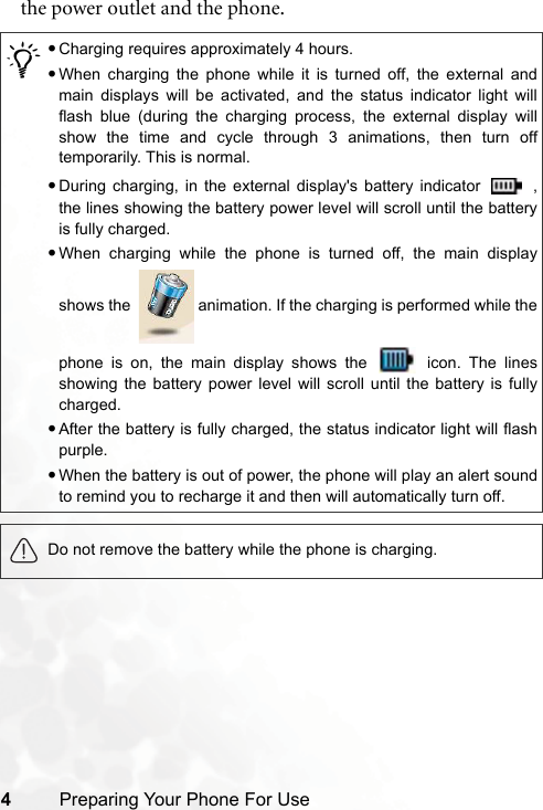4Preparing Your Phone For Usethe power outlet and the phone./•Charging requires approximately 4 hours.•When charging the phone while it is turned off, the external andmain displays will be activated, and the status indicator light willflash blue (during the charging process, the external display willshow the time and cycle through 3 animations, then turn offtemporarily. This is normal.•During charging, in the external display&apos;s battery indicator   ,the lines showing the battery power level will scroll until the batteryis fully charged.•When charging while the phone is turned off, the main displayshows the    animation. If the charging is performed while thephone is on, the main display shows the   icon. The linesshowing the battery power level will scroll until the battery is fullycharged.•After the battery is fully charged, the status indicator light will flashpurple.•When the battery is out of power, the phone will play an alert soundto remind you to recharge it and then will automatically turn off.Do not remove the battery while the phone is charging.
