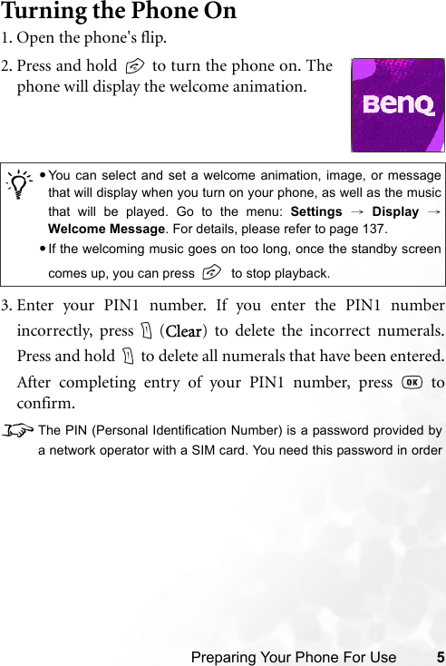 Preparing Your Phone For Use 5Tur ning the Phone On1. Open the phone&apos;s flip.3. Enter your PIN1 number. If you enter the PIN1 numberincorrectly, press (Clear) to delete the incorrect numerals.Press and hold to delete all numerals that have been entered.After completing entry of your PIN1 number, press   toconfirm.8The PIN (Personal Identification Number) is a password provided bya network operator with a SIM card. You need this password in order/•You can select and set a welcome animation, image, or messagethat will display when you turn on your phone, as well as the musicthat will be played. Go to the menu: Settings → Display →Welcome Message. For details, please refer to page 137.•If the welcoming music goes on too long, once the standby screencomes up, you can press    to stop playback.2. Press and hold   to turn the phone on. Thephone will display the welcome animation.
