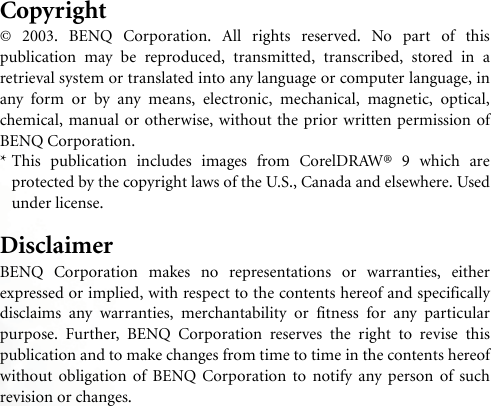 Copyright© 2003. BENQ Corporation. All rights reserved. No part of thispublication may be reproduced, transmitted, transcribed, stored in aretrieval system or translated into any language or computer language, inany form or by any means, electronic, mechanical, magnetic, optical,chemical, manual or otherwise, without the prior written permission ofBENQ Corporation.* This publication includes images from CorelDRAW® 9 which areprotected by the copyright laws of the U.S., Canada and elsewhere. Usedunder license.DisclaimerBENQ Corporation makes no representations or warranties, eitherexpressed or implied, with respect to the contents hereof and specificallydisclaims any warranties, merchantability or fitness for any particularpurpose. Further, BENQ Corporation reserves the right to revise thispublication and to make changes from time to time in the contents hereofwithout obligation of BENQ Corporation to notify any person of suchrevision or changes.
