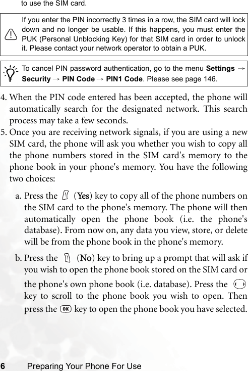 6Preparing Your Phone For Useto use the SIM card.4. When the PIN code entered has been accepted, the phone willautomatically search for the designated network. This searchprocess may take a few seconds.5. Once you are receiving network signals, if you are using a newSIM card, the phone will ask you whether you wish to copy allthe phone numbers stored in the SIM card&apos;s memory to thephone book in your phone&apos;s memory. You have the followingtwo choices:a. Press the (Ye s ) key to copy all of the phone numbers onthe SIM card to the phone&apos;s memory. The phone will thenautomatically open the phone book (i.e. the phone&apos;sdatabase). From now on, any data you view, store, or deletewill be from the phone book in the phone&apos;s memory.b. Press the   (No) key to bring up a prompt that will ask ifyou wish to open the phone book stored on the SIM card orthe phone&apos;s own phone book (i.e. database). Press the  key to scroll to the phone book you wish to open. Thenpress the   key to open the phone book you have selected.If you enter the PIN incorrectly 3 times in a row, the SIM card will lockdown and no longer be usable. If this happens, you must enter thePUK (Personal Unblocking Key) for that SIM card in order to unlockit. Please contact your network operator to obtain a PUK./To cancel PIN password authentication, go to the menu Settings →Security → PIN Code → PIN1 Code. Please see page 146.
