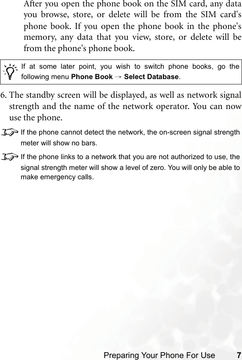 Preparing Your Phone For Use 7After you open the phone book on the SIM card, any datayou browse, store, or delete will be from the SIM card&apos;sphone book. If you open the phone book in the phone&apos;smemory, any data that you view, store, or delete will befrom the phone&apos;s phone book.6. The standby screen will be displayed, as well as network signalstrength and the name of the network operator. You can nowuse the phone.8If the phone cannot detect the network, the on-screen signal strengthmeter will show no bars.8If the phone links to a network that you are not authorized to use, thesignal strength meter will show a level of zero. You will only be able tomake emergency calls./If at some later point, you wish to switch phone books, go thefollowing menu Phone Book → Select Database.