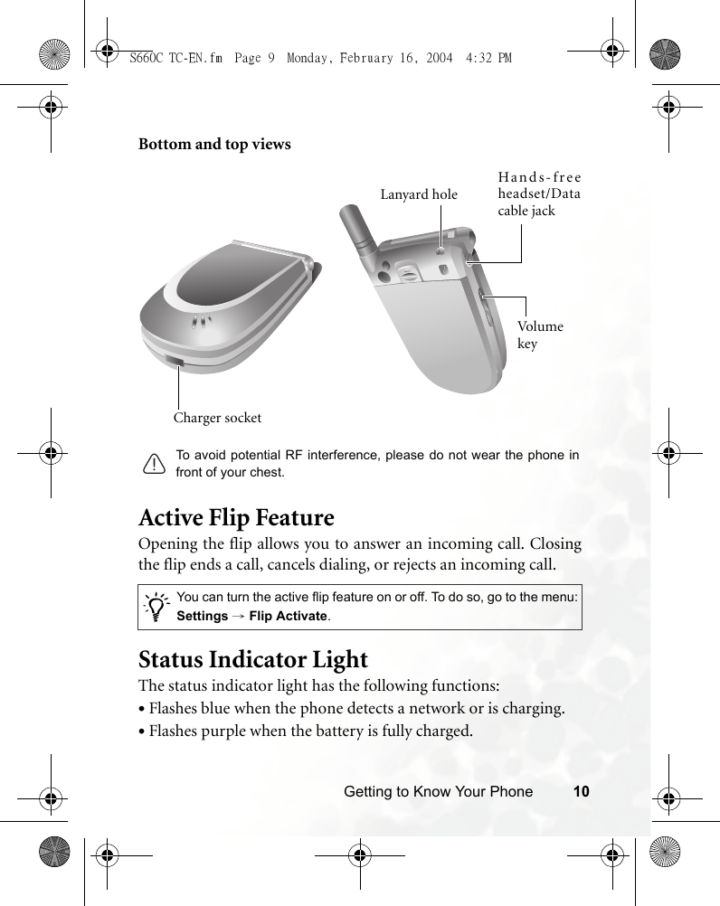 Getting to Know Your Phone 10Bottom and top viewsActive Flip FeatureOpening the flip allows you to answer an incoming call. Closingthe flip ends a call, cancels dialing, or rejects an incoming call.Status Indicator LightThe status indicator light has the following functions:•Flashes blue when the phone detects a network or is charging.•Flashes purple when the battery is fully charged./You can turn the active flip feature on or off. To do so, go to the menu:Settings → Flip Activate.Charger socketHands-freeheadset/Datacable jackVo lu m e keyLanyard holeTo avoid potential RF interference, please do not wear the phone infront of your chest.S660C TC-EN.fm  Page 9  Monday, February 16, 2004  4:32 PM