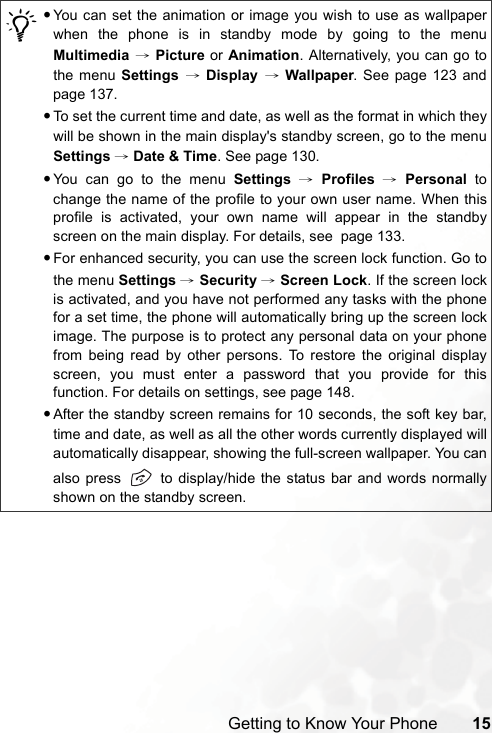 Getting to Know Your Phone 15/•You can set the animation or image you wish to use as wallpaperwhen the phone is in standby mode by going to the menuMultimedia → Picture or Animation. Alternatively, you can go tothe menu Settings  → Display → Wallpaper. See page 123 andpage 137.•To set the current time and date, as well as the format in which theywill be shown in the main display&apos;s standby screen, go to the menuSettings → Date &amp; Time. See page 130.•You can go to the menu Settings → Profiles → Personal tochange the name of the profile to your own user name. When thisprofile is activated, your own name will appear in the standbyscreen on the main display. For details, see  page 133.•For enhanced security, you can use the screen lock function. Go tothe menu Settings → Security → Screen Lock. If the screen lockis activated, and you have not performed any tasks with the phonefor a set time, the phone will automatically bring up the screen lockimage. The purpose is to protect any personal data on your phonefrom being read by other persons. To restore the original displayscreen, you must enter a password that you provide for thisfunction. For details on settings, see page 148.•After the standby screen remains for 10 seconds, the soft key bar,time and date, as well as all the other words currently displayed willautomatically disappear, showing the full-screen wallpaper. You canalso press   to display/hide the status bar and words normallyshown on the standby screen.