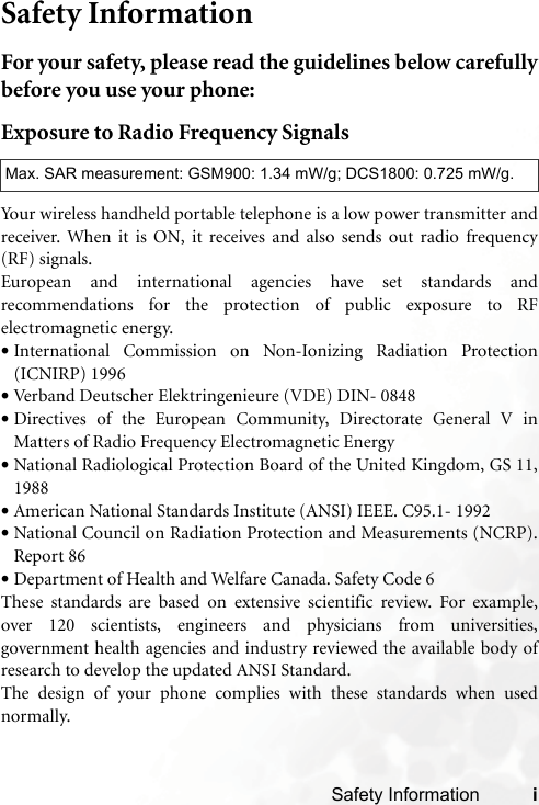 Safety Information iSafety InformationFor your safety, please read the guidelines below carefullybefore you use your phone:Exposure to Radio Frequency SignalsYour wireless handheld portable telephone is a low power transmitter andreceiver. When it is ON, it receives and also sends out radio frequency(RF) signals.European and international agencies have set standards andrecommendations for the protection of public exposure to RFelectromagnetic energy.•International Commission on Non-Ionizing Radiation Protection(ICNIRP) 1996•Verband Deutscher Elektringenieure (VDE) DIN- 0848•Directives of the European Community, Directorate General V inMatters of Radio Frequency Electromagnetic Energy•National Radiological Protection Board of the United Kingdom, GS 11,1988•American National Standards Institute (ANSI) IEEE. C95.1- 1992•National Council on Radiation Protection and Measurements (NCRP).Report 86•Department of Health and Welfare Canada. Safety Code 6These standards are based on extensive scientific review. For example,over 120 scientists, engineers and physicians from universities,government health agencies and industry reviewed the available body ofresearch to develop the updated ANSI Standard.The design of your phone complies with these standards when usednormally.Max. SAR measurement: GSM900: 1.34 mW/g; DCS1800: 0.725 mW/g.