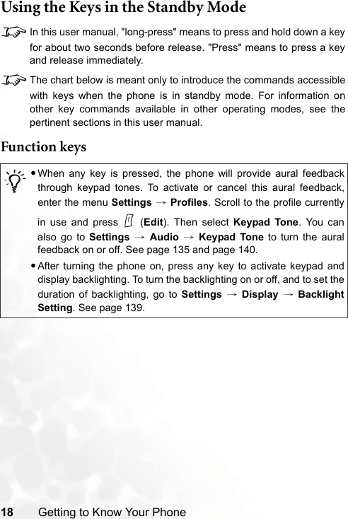 18 Getting to Know Your PhoneUsing the Keys in the Standby Mode8In this user manual, &quot;long-press&quot; means to press and hold down a keyfor about two seconds before release. &quot;Press&quot; means to press a keyand release immediately.8The chart below is meant only to introduce the commands accessiblewith keys when the phone is in standby mode. For information onother key commands available in other operating modes, see thepertinent sections in this user manual.Function keys/•When any key is pressed, the phone will provide aural feedbackthrough keypad tones. To activate or cancel this aural feedback,enter the menu Settings → Profiles. Scroll to the profile currentlyin use and press   (Edit). Then select Keypad Tone. You canalso go to Settings → Audio → Keypad Tone to turn the auralfeedback on or off. See page 135 and page 140.•After turning the phone on, press any key to activate keypad anddisplay backlighting. To turn the backlighting on or off, and to set theduration of backlighting, go to Settings → Display → BacklightSetting. See page 139.