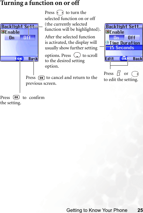 Getting to Know Your Phone 25Turning a function on or offPress  to turn the selected function on or off (the currently selected function will be highlighted).After the selected function is activated, the display will usually show further setting options. Press    to scroll to the desired setting option.Press     or  to edit the setting.Press  to confirmthe setting.Press    to cancel and return to theprevious screen.