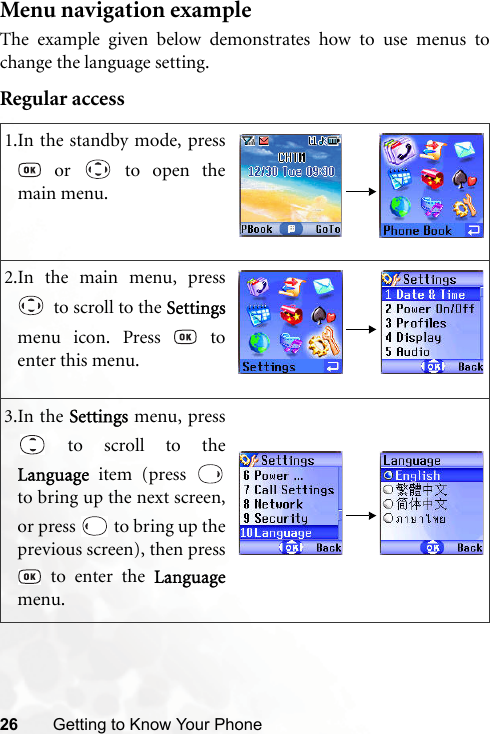 26 Getting to Know Your PhoneMenu navigation exampleThe example given below demonstrates how to use menus tochange the language setting.Regular access1.In the standby mode, press or   to open themain menu.2.In the main menu, press  to scroll to the Settingsmenu icon. Press   toenter this menu.3.In the Settings menu, press to scroll to theLanguage  item (press to bring up the next screen,or press   to bring up theprevious screen), then press to enter the Languagemenu.