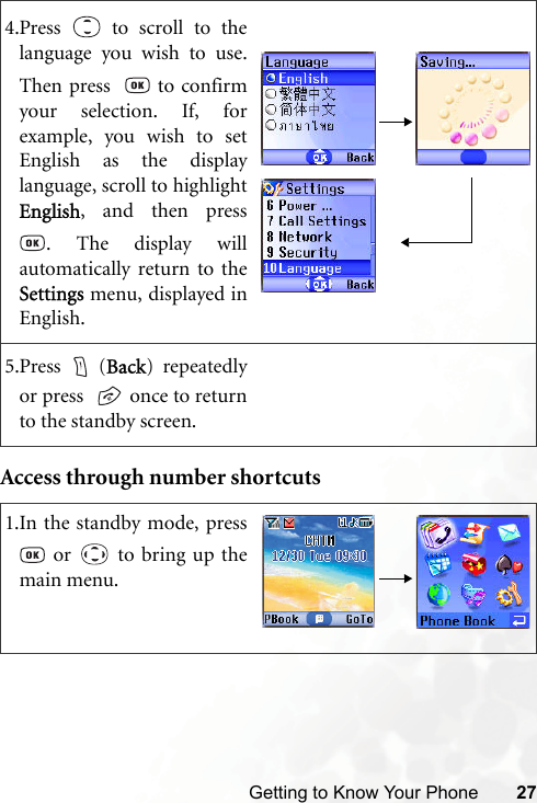 Getting to Know Your Phone 27Access through number shortcuts4.Press   to scroll to thelanguage you wish to use.Then press    to confirmyour selection. If, forexample, you wish to setEnglish as the displaylanguage, scroll to highlightEnglish, and then press. The display willautomatically return to theSettings menu, displayed inEnglish.5.Press  (Back) repeatedlyor press    once to returnto the standby screen.1.In the standby mode, press or   to bring up themain menu.