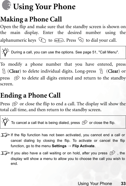 Using Your Phone 33Using Your PhoneMaking a Phone CallOpen the flip and make sure that the standby screen is shown onthe main display. Enter the desired number using thealphanumeric keys    to  . Press   to dial your call.To modify a phone number that you have entered, press(Clear) to delete individual digits. Long-press   (Clear) orpress    to delete all digits entered and return to the standbyscreen.Ending a Phone CallPress   or close the flip to end a call. The display will show thetotal call time, and then return to the standby screen.8If the flip function has not been activated, you cannot end a call orcancel dialing by closing the flip. To activate or cancel the flipfunction, go to the menu Settings → Flip Activate.8If you also have a call waiting or on hold, after you press   , thedisplay will show a menu to allow you to choose the call you wish toend./During a call, you can use the options. See page 51, &quot;Call Menu&quot;./To cancel a call that is being dialed, press   or close the flip.