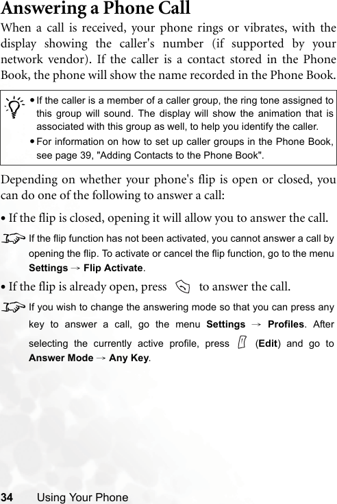 34 Using Your PhoneAnswering a Phone CallWhen a call is received, your phone rings or vibrates, with thedisplay showing the caller&apos;s number (if supported by yournetwork vendor). If the caller is a contact stored in the PhoneBook, the phone will show the name recorded in the Phone Book.Depending on whether your phone&apos;s flip is open or closed, youcan do one of the following to answer a call:•If the flip is closed, opening it will allow you to answer the call.8If the flip function has not been activated, you cannot answer a call byopening the flip. To activate or cancel the flip function, go to the menuSettings → Flip Activate.•If the flip is already open, press    to answer the call.8If you wish to change the answering mode so that you can press anykey to answer a call, go the menu Settings → Profiles. Afterselecting the currently active profile, press   (Edit) and go toAnswer Mode → Any Key./•If the caller is a member of a caller group, the ring tone assigned tothis group will sound. The display will show the animation that isassociated with this group as well, to help you identify the caller.•For information on how to set up caller groups in the Phone Book,see page 39, &quot;Adding Contacts to the Phone Book&quot;.