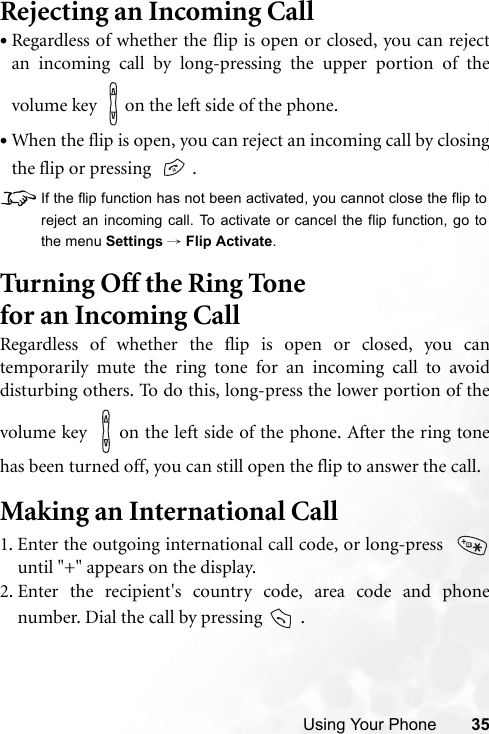 Using Your Phone 35Rejecting an Incoming Call•Regardless of whether the flip is open or closed, you can rejectan incoming call by long-pressing the upper portion of thevolume key    on the left side of the phone.•When the flip is open, you can reject an incoming call by closingthe flip or pressing    .8If the flip function has not been activated, you cannot close the flip toreject an incoming call. To activate or cancel the flip function, go tothe menu Settings → Flip Activate.Turning Off the Ring Tone for an Incoming Call Regardless of whether the flip is open or closed, you cantemporarily mute the ring tone for an incoming call to avoiddisturbing others. To do this, long-press the lower portion of thevolume key    on the left side of the phone. After the ring tonehas been turned off, you can still open the flip to answer the call.Making an International Call1. Enter the outgoing international call code, or long-press  until &quot;+&quot; appears on the display.2. Enter the recipient&apos;s country code, area code and phonenumber. Dial the call by pressing   .