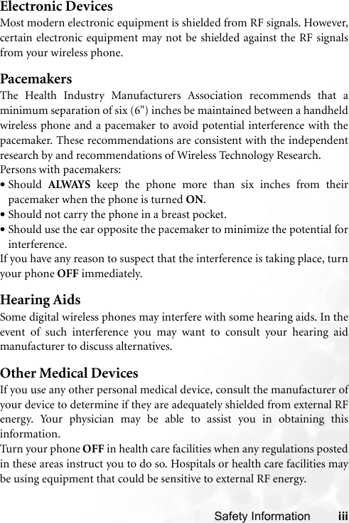 Safety Information iiiElectronic DevicesMost modern electronic equipment is shielded from RF signals. However,certain electronic equipment may not be shielded against the RF signalsfrom your wireless phone.PacemakersThe Health Industry Manufacturers Association recommends that aminimum separation of six (6&quot;) inches be maintained between a handheldwireless phone and a pacemaker to avoid potential interference with thepacemaker. These recommendations are consistent with the independentresearch by and recommendations of Wireless Technology Research.Persons with pacemakers:•Should  ALWAYS keep the phone more than six inches from theirpacemaker when the phone is turned ON.•Should not carry the phone in a breast pocket.•Should use the ear opposite the pacemaker to minimize the potential forinterference.If you have any reason to suspect that the interference is taking place, turnyour phone OFF immediately.Hearing AidsSome digital wireless phones may interfere with some hearing aids. In theevent of such interference you may want to consult your hearing aidmanufacturer to discuss alternatives.Other Medical DevicesIf you use any other personal medical device, consult the manufacturer ofyour device to determine if they are adequately shielded from external RFenergy. Your physician may be able to assist you in obtaining thisinformation.Turn your phone OFF in health care facilities when any regulations postedin these areas instruct you to do so. Hospitals or health care facilities maybe using equipment that could be sensitive to external RF energy.
