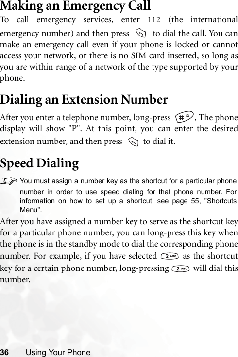 36 Using Your PhoneMaking an Emergency CallTo call emergency services, enter 112 (the internationalemergency number) and then press    to dial the call. You canmake an emergency call even if your phone is locked or cannotaccess your network, or there is no SIM card inserted, so long asyou are within range of a network of the type supported by yourphone.Dialing an Extension NumberAfter you enter a telephone number, long-press   , The phonedisplay will show &quot;P&quot;. At this point, you can enter the desiredextension number, and then press    to dial it.Speed Dialing8You must assign a number key as the shortcut for a particular phonenumber in order to use speed dialing for that phone number. Forinformation on how to set up a shortcut, see page 55, &quot;ShortcutsMenu&quot;.After you have assigned a number key to serve as the shortcut keyfor a particular phone number, you can long-press this key whenthe phone is in the standby mode to dial the corresponding phonenumber. For example, if you have selected   as the shortcutkey for a certain phone number, long-pressing   will dial thisnumber.