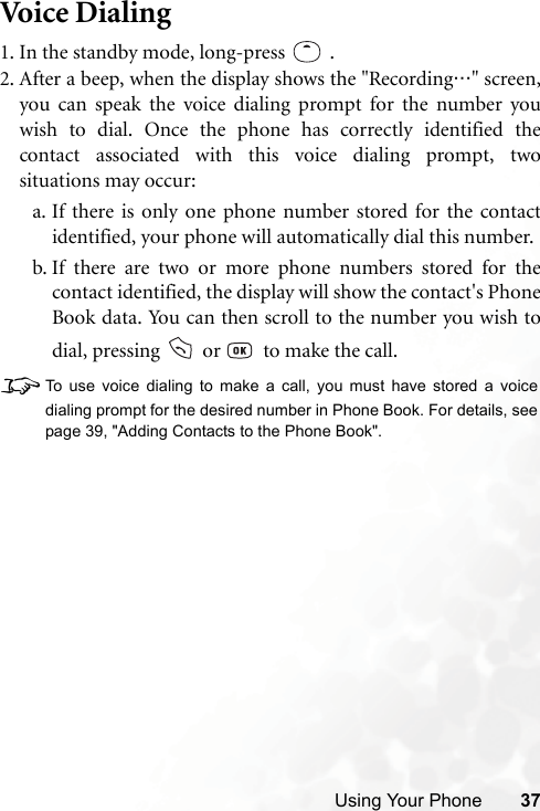 Using Your Phone 37Voice Dialing1. In the standby mode, long-press .2. After a beep, when the display shows the &quot;Recording…&quot; screen,you can speak the voice dialing prompt for the number youwish to dial. Once the phone has correctly identified thecontact associated with this voice dialing prompt, twosituations may occur:a. If there is only one phone number stored for the contactidentified, your phone will automatically dial this number.b. If there are two or more phone numbers stored for thecontact identified, the display will show the contact&apos;s PhoneBook data. You can then scroll to the number you wish todial, pressing   or    to make the call.8To use voice dialing to make a call, you must have stored a voicedialing prompt for the desired number in Phone Book. For details, seepage 39, &quot;Adding Contacts to the Phone Book&quot;.